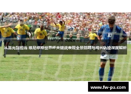 从高光到担当 维尼修斯世界杯关键战表现全景回顾与成长轨迹深度解析
