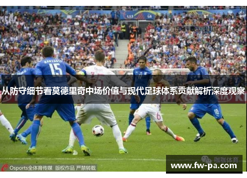 从防守细节看莫德里奇中场价值与现代足球体系贡献解析深度观察