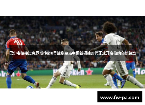 巴尔韦德接过克罗斯传奇8号战袍皇马中场新领袖时代正式开启伯纳乌新篇章