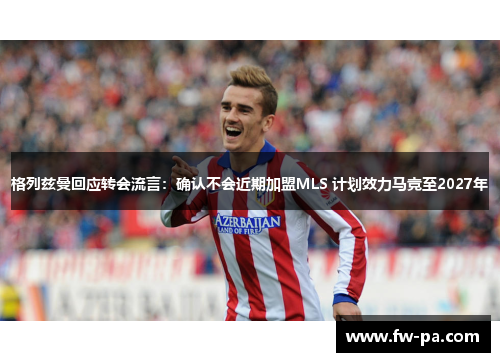 格列兹曼回应转会流言:确认不会近期加盟MLS 计划效力马竞至2027年 格列兹曼回应转会流言:确认不会近期加盟MLS 计划效力马竞至2027年