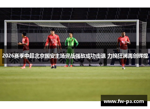 2026赛季中超北京国安主场迎战强敌成功击退 力挽狂澜再创辉煌 2026赛季中超北京国安主场迎战强敌成功击退 力挽狂澜再创辉煌