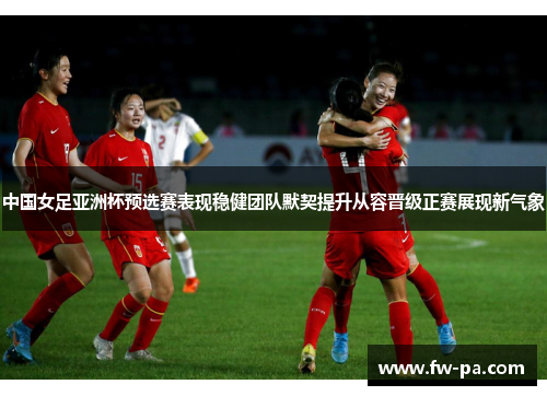 中国女足亚洲杯预选赛表现稳健团队默契提升从容晋级正赛展现新气象