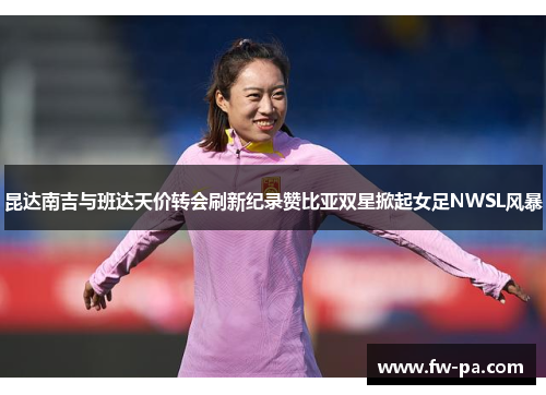 昆达南吉与班达天价转会刷新纪录赞比亚双星掀起女足NWSL风暴