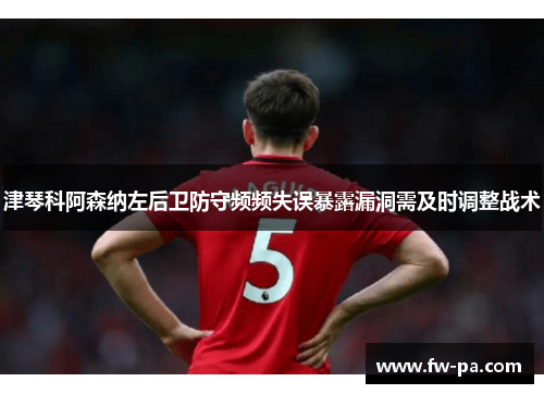 津琴科阿森纳左后卫防守频频失误暴露漏洞需及时调整战术