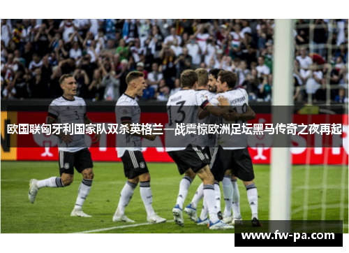 欧国联匈牙利国家队双杀英格兰一战震惊欧洲足坛黑马传奇之夜再起