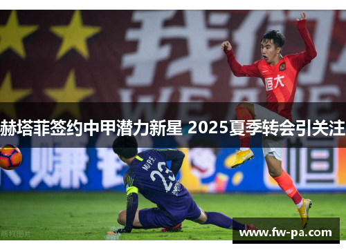 赫塔菲签约中甲潜力新星 2025夏季转会引关注