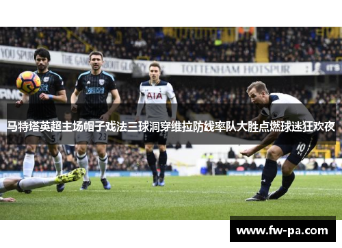 马特塔英超主场帽子戏法三球洞穿维拉防线率队大胜点燃球迷狂欢夜