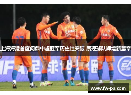 上海海港首度问鼎中超冠军历史性突破 展现球队辉煌新篇章