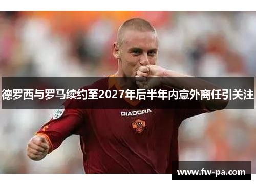德罗西与罗马续约至2027年后半年内意外离任引关注