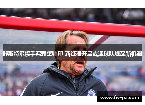 舒斯特尔接手弗赖堡帅印 新征程开启或迎球队崛起新机遇