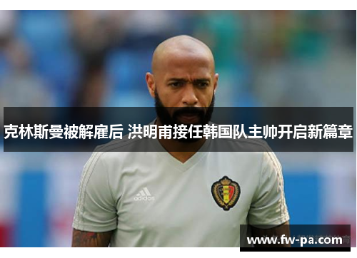 克林斯曼被解雇后 洪明甫接任韩国队主帅开启新篇章 克林斯曼被解雇后 洪明甫接任韩国队主帅开启新篇章