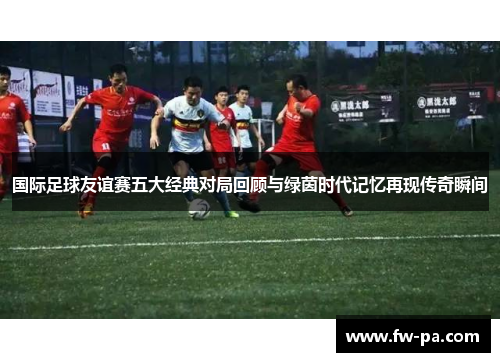 国际足球友谊赛五大经典对局回顾与绿茵时代记忆再现传奇瞬间