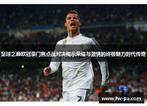 足球之巅欧冠豪门焦点战对决揭示荣耀与激情的终极魅力时代传奇 足球之巅欧冠豪门焦点战对决揭示荣耀与激情的终极魅力时代传奇