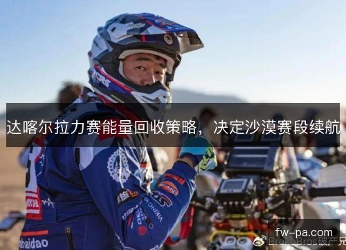 达喀尔拉力赛能量回收策略,决定沙漠赛段续航 达喀尔拉力赛能量回收策略,决定沙漠赛段续航